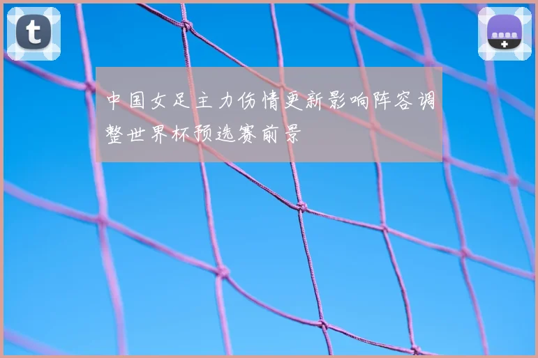 中国女足主力伤情更新影响阵容调整世界杯预选赛前景